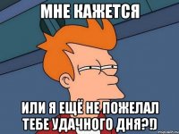 Мне кажется Или я ещё не пожелал тебе удачного дня?!)