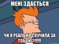 мені здається чи я реально скучила за тобою?!!!!!