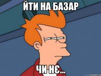 Йти на базар чи нє...