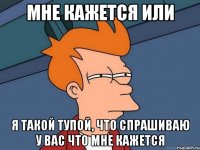 мне кажется или я такой тупой, что спрашиваю у вас что мне кажется