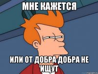 Мне кажется или от добра добра не ищут