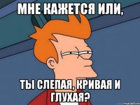 мне кажется или, ты слепая, кривая и глухая?