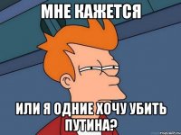 мне кажется или я одние хочу убить путина?