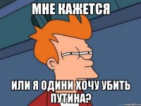 мне кажется или я одини хочу убить путина?