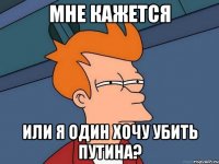 мне кажется или я один хочу убить путина?