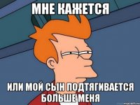 МНЕ КАЖЕТСЯ ИЛИ МОЙ СЫН ПОДТЯГИВАЕТСЯ БОЛЬШЕ МЕНЯ