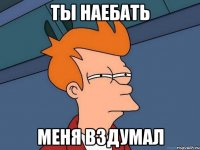 ты наебать меня вздумал