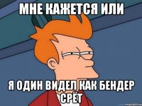 МНЕ КАЖЕТСЯ ИЛИ Я ОДИН ВИДЕЛ КАК БЕНДЕР СРЁТ