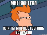 мне кажется или ты мне не ответишь все равно