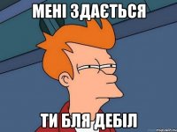 Мені здається ти бля дебіл
