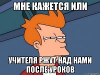 мне кажется или учителя ржут над нами после уроков