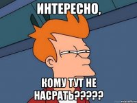 Интересно, кому тут не насрать?????