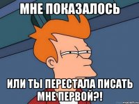 мне показалось или ты перестала писать мне первой?!