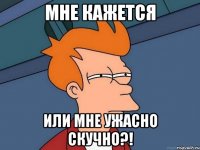 Мне кажется Или мне ужасно скучно?!