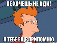 не хочешь не иди! я тебе еще припомню