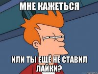 Мне кажеться или ты ещё не ставил лайки?