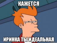 кажется Иринка ты идеальная