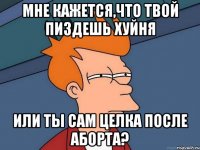 Мне кажется,что твой пиздешь хуйня или ты сам целка после аборта?
