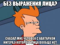 Без выражения лица? Сказал мне человек с аватаркой нигера,у которого лица вообще нет
