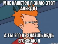 Мне кажется,я знаю этот анекдот А ты его не знаешь,ведь его знаю я