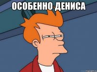 ОСОБЕННО ДЕНИСА 