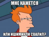 МНЕ КАЖЕТСЯ ИЛИ ИШИМИКЛИ СВАЛИЛ?