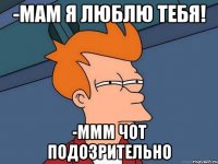 -мам я люблю тебя! -ммм чот подозрительно