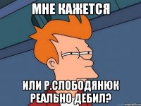 мне кажется или Р.Слободянюк реально дебил?