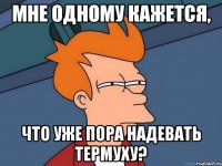 мне одному кажется, что уже пора надевать термуху?