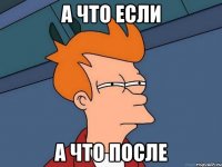 а что если а что после