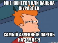 мне кажется или Ванька Журавлев самый ахуенный парень на земле?!