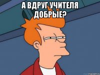 а ВДРУГ Учителя добрые? 