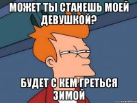 может ты станешь моей девушкой? будет с кем греться зимой