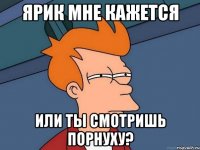 Ярик мне кажется или ты смотришь порнуху?