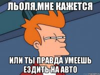 Льоля,мне кажется или ты правда умеешь ездить на авто