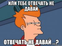 или тебе отвечать не давай отвечать не давай ...?