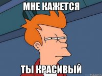мне кажется ты красивый