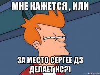 МНЕ КАЖЕТСЯ , ИЛИ за место Сергее дз делает кс?)