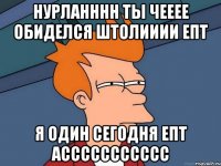НУРЛАНННН ТЫ ЧЕЕЕЕ ОБИДЕЛСЯ ШТОЛИИИИ ЕПТ Я ОДИН СЕГОДНЯ ЕПТ АССССССССССС