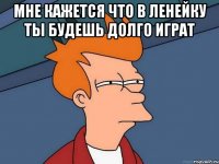 Мне кажется что в ленейку ты будешь долго играт 