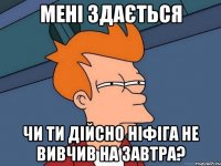мені здається чи ти дійсно ніфіга не вивчив на завтра?