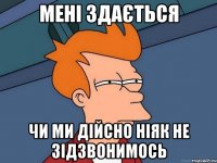 мені здається чи ми дійсно ніяк не зідзвонимось