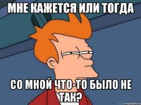 мне кажется или тогда со мной что-то было не так?