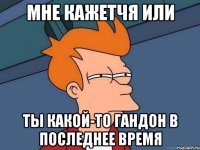 Мне кажетчя или Ты какой-то гандон в последнее время