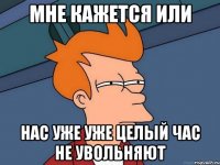 мне кажется или нас уже уже целый час не увольняют