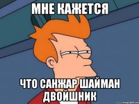 мне кажется что санжар шайман двойшник