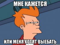 Мне кажется Или меня хотят выебать