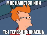 Мне кажется или ты теребоньякаешь
