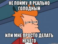 не пойму: я реально голодный или мне просто делать нечего
