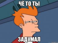 чё то ты задумал